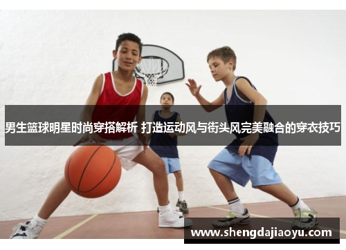 男生篮球明星时尚穿搭解析 打造运动风与街头风完美融合的穿衣技巧