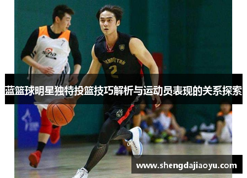 蓝篮球明星独特投篮技巧解析与运动员表现的关系探索