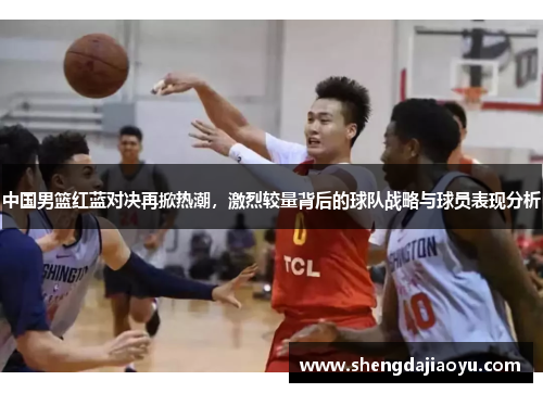 中国男篮红蓝对决再掀热潮，激烈较量背后的球队战略与球员表现分析